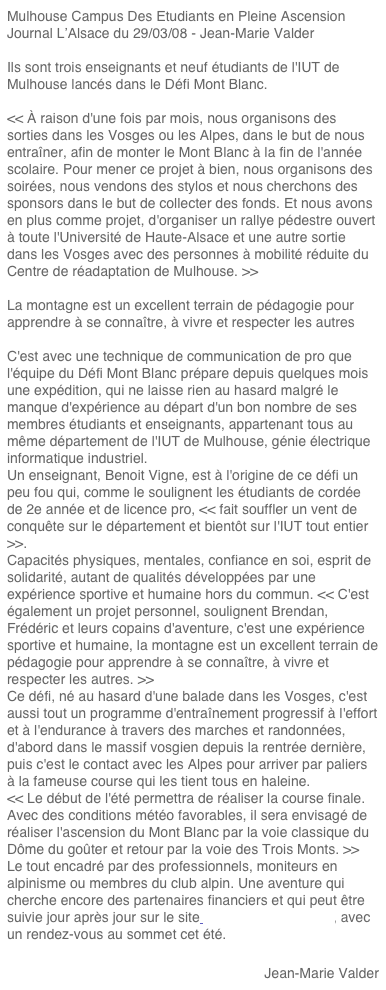 Mulhouse Campus Des Etudiants en Pleine Ascension
Journal L’Alsace du 29/03/08 - Jean-Marie Valder

Ils sont trois enseignants et neuf étudiants de l'IUT de Mulhouse lancés dans le Défi Mont Blanc.

<< À raison d'une fois par mois, nous organisons des sorties dans les Vosges ou les Alpes, dans le but de nous entraîner, afin de monter le Mont Blanc à la fin de l'année scolaire. Pour mener ce projet à bien, nous organisons des soirées, nous vendons des stylos et nous cherchons des sponsors dans le but de collecter des fonds. Et nous avons en plus comme projet, d'organiser un rallye pédestre ouvert à toute l'Université de Haute-Alsace et une autre sortie dans les Vosges avec des personnes à mobilité réduite du Centre de réadaptation de Mulhouse. >>

La montagne est un excellent terrain de pédagogie pour apprendre à se connaître, à vivre et respecter les autres

C'est avec une technique de communication de pro que l'équipe du Défi Mont Blanc prépare depuis quelques mois une expédition, qui ne laisse rien au hasard malgré le manque d'expérience au départ d'un bon nombre de ses membres étudiants et enseignants, appartenant tous au même département de l'IUT de Mulhouse, génie électrique informatique industriel.
Un enseignant, Benoit Vigne, est à l'origine de ce défi un peu fou qui, comme le soulignent les étudiants de cordée de 2e année et de licence pro, << fait souffler un vent de conquête sur le département et bientôt sur l'IUT tout entier >>.
Capacités physiques, mentales, confiance en soi, esprit de solidarité, autant de qualités développées par une expérience sportive et humaine hors du commun. << C'est également un projet personnel, soulignent Brendan, Frédéric et leurs copains d'aventure, c'est une expérience sportive et humaine, la montagne est un excellent terrain de pédagogie pour apprendre à se connaître, à vivre et respecter les autres. >>
Ce défi, né au hasard d'une balade dans les Vosges, c'est aussi tout un programme d'entraînement progressif à l'effort et à l'endurance à travers des marches et randonnées, d'abord dans le massif vosgien depuis la rentrée dernière, puis c'est le contact avec les Alpes pour arriver par paliers à la fameuse course qui les tient tous en haleine.
<< Le début de l'été permettra de réaliser la course finale. Avec des conditions météo favorables, il sera envisagé de réaliser l'ascension du Mont Blanc par la voie classique du Dôme du goûter et retour par la voie des Trois Monts. >>
Le tout encadré par des professionnels, moniteurs en alpinisme ou membres du club alpin. Une aventure qui cherche encore des partenaires financiers et qui peut être suivie jour après jour sur le site www.defis.geii.uha.fr, avec un rendez-vous au sommet cet été.

Jean-Marie Valder